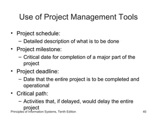 Use of Project Management Tools
• Project schedule:
– Detailed description of what is to be done

• Project milestone:
– Critical date for completion of a major part of the
project

• Project deadline:
– Date that the entire project is to be completed and
operational

• Critical path:
– Activities that, if delayed, would delay the entire
project

Principles of Information Systems, Tenth Edition

40

 