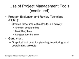 Use of Project Management Tools
(continued)
• Program Evaluation and Review Technique
(PERT):
– Creates three time estimates for an activity:
• Shortest possible time
• Most likely time
• Longest possible time

• Gantt chart:
– Graphical tool used for planning, monitoring, and
coordinating projects

Principles of Information Systems, Tenth Edition

41

 