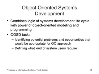 Object-Oriented Systems
Development
• Combines logic of systems development life cycle
with power of object-oriented modeling and
programming
• OOSD tasks:
– Identifying potential problems and opportunities that
would be appropriate for OO approach
– Defining what kind of system users require

Principles of Information Systems, Tenth Edition

43

 