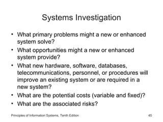 Systems Investigation
• What primary problems might a new or enhanced
system solve?
• What opportunities might a new or enhanced
system provide?
• What new hardware, software, databases,
telecommunications, personnel, or procedures will
improve an existing system or are required in a
new system?
• What are the potential costs (variable and fixed)?
• What are the associated risks?
Principles of Information Systems, Tenth Edition

45

 