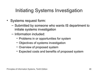 Initiating Systems Investigation
• Systems request form:
– Submitted by someone who wants IS department to
initiate systems investigation
– Information included:
•
•
•
•

Problems in or opportunities for system
Objectives of systems investigation
Overview of proposed system
Expected costs and benefits of proposed system

Principles of Information Systems, Tenth Edition

46

 