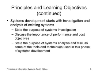 Principles and Learning Objectives
(continued)
• Systems development starts with investigation and
analysis of existing systems
– State the purpose of systems investigation
– Discuss the importance of performance and cost
objectives
– State the purpose of systems analysis and discuss
some of the tools and techniques used in this phase
of systems development

Principles of Information Systems, Tenth Edition

5

 