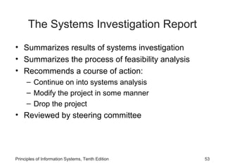 The Systems Investigation Report
• Summarizes results of systems investigation
• Summarizes the process of feasibility analysis
• Recommends a course of action:
– Continue on into systems analysis
– Modify the project in some manner
– Drop the project

• Reviewed by steering committee

Principles of Information Systems, Tenth Edition

53

 