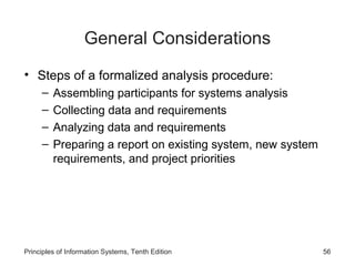 General Considerations
• Steps of a formalized analysis procedure:
–
–
–
–

Assembling participants for systems analysis
Collecting data and requirements
Analyzing data and requirements
Preparing a report on existing system, new system
requirements, and project priorities

Principles of Information Systems, Tenth Edition

56

 