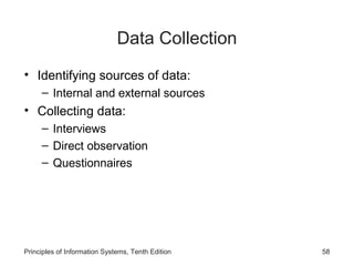 Data Collection
• Identifying sources of data:
– Internal and external sources

• Collecting data:
– Interviews
– Direct observation
– Questionnaires

Principles of Information Systems, Tenth Edition

58

 