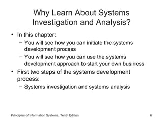 Why Learn About Systems
Investigation and Analysis?
• In this chapter:
– You will see how you can initiate the systems
development process
– You will see how you can use the systems
development approach to start your own business

• First two steps of the systems development
process:
– Systems investigation and systems analysis

Principles of Information Systems, Tenth Edition

6

 