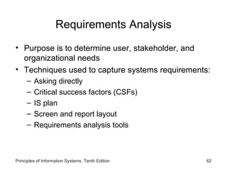 Requirements Analysis
• Purpose is to determine user, stakeholder, and
organizational needs
• Techniques used to capture systems requirements:
–
–
–
–
–

Asking directly
Critical success factors (CSFs)
IS plan
Screen and report layout
Requirements analysis tools

Principles of Information Systems, Tenth Edition

62

 