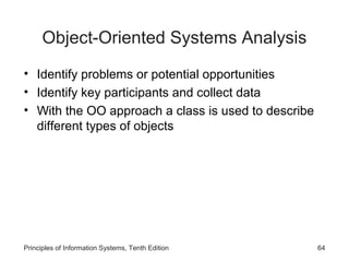 Object-Oriented Systems Analysis
• Identify problems or potential opportunities
• Identify key participants and collect data
• With the OO approach a class is used to describe
different types of objects

Principles of Information Systems, Tenth Edition

64

 