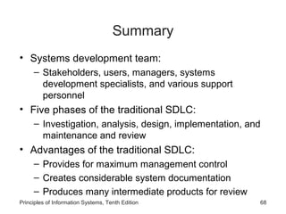 Summary
• Systems development team:
– Stakeholders, users, managers, systems
development specialists, and various support
personnel

• Five phases of the traditional SDLC:
– Investigation, analysis, design, implementation, and
maintenance and review

• Advantages of the traditional SDLC:
– Provides for maximum management control
– Creates considerable system documentation
– Produces many intermediate products for review
Principles of Information Systems, Tenth Edition

68

 