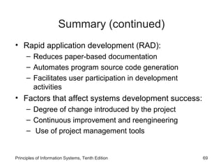 Summary (continued)
• Rapid application development (RAD):
– Reduces paper-based documentation
– Automates program source code generation
– Facilitates user participation in development
activities

• Factors that affect systems development success:
– Degree of change introduced by the project
– Continuous improvement and reengineering
– Use of project management tools

Principles of Information Systems, Tenth Edition

69

 