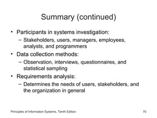 Summary (continued)
• Participants in systems investigation:
– Stakeholders, users, managers, employees,
analysts, and programmers

• Data collection methods:
– Observation, interviews, questionnaires, and
statistical sampling

• Requirements analysis:
– Determines the needs of users, stakeholders, and
the organization in general

Principles of Information Systems, Tenth Edition

70

 
