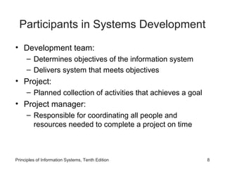 Participants in Systems Development
• Development team:
– Determines objectives of the information system
– Delivers system that meets objectives

• Project:
– Planned collection of activities that achieves a goal

• Project manager:
– Responsible for coordinating all people and
resources needed to complete a project on time

Principles of Information Systems, Tenth Edition

8

 