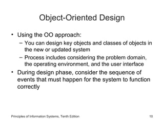 Object-Oriented Design
• Using the OO approach:
– You can design key objects and classes of objects in
the new or updated system
– Process includes considering the problem domain,
the operating environment, and the user interface

• During design phase, consider the sequence of
events that must happen for the system to function
correctly

Principles of Information Systems, Tenth Edition

10

 