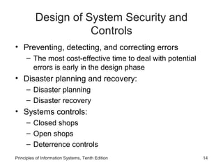 Design of System Security and
Controls
• Preventing, detecting, and correcting errors
– The most cost-effective time to deal with potential
errors is early in the design phase

• Disaster planning and recovery:
– Disaster planning
– Disaster recovery

• Systems controls:
– Closed shops
– Open shops
– Deterrence controls
Principles of Information Systems, Tenth Edition

14

 