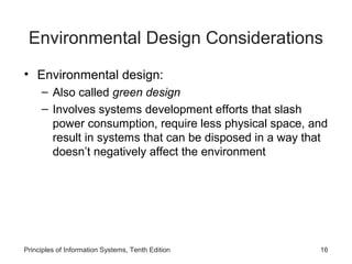 Environmental Design Considerations
• Environmental design:
– Also called green design
– Involves systems development efforts that slash
power consumption, require less physical space, and
result in systems that can be disposed in a way that
doesn’t negatively affect the environment

Principles of Information Systems, Tenth Edition

16

 