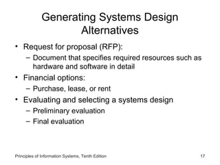 Generating Systems Design
Alternatives
• Request for proposal (RFP):
– Document that specifies required resources such as
hardware and software in detail

• Financial options:
– Purchase, lease, or rent

• Evaluating and selecting a systems design
– Preliminary evaluation
– Final evaluation

Principles of Information Systems, Tenth Edition

17

 