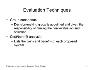 Evaluation Techniques
• Group consensus:
– Decision-making group is appointed and given the
responsibility of making the final evaluation and
selection

• Cost/benefit analysis:
– Lists the costs and benefits of each proposed
system

Principles of Information Systems, Tenth Edition

21

 