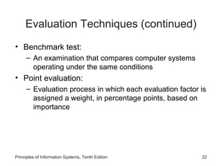 Evaluation Techniques (continued)
• Benchmark test:
– An examination that compares computer systems
operating under the same conditions

• Point evaluation:
– Evaluation process in which each evaluation factor is
assigned a weight, in percentage points, based on
importance

Principles of Information Systems, Tenth Edition

22

 