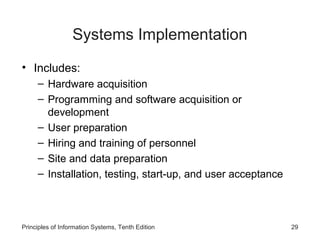 Systems Implementation
• Includes:
– Hardware acquisition
– Programming and software acquisition or
development
– User preparation
– Hiring and training of personnel
– Site and data preparation
– Installation, testing, start-up, and user acceptance

Principles of Information Systems, Tenth Edition

29

 