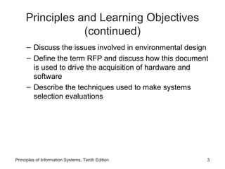Principles and Learning Objectives
(continued)
– Discuss the issues involved in environmental design
– Define the term RFP and discuss how this document
is used to drive the acquisition of hardware and
software
– Describe the techniques used to make systems
selection evaluations

Principles of Information Systems, Tenth Edition

3

 