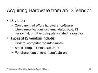 Acquiring Hardware from an IS Vendor
• IS vendor:
– Company that offers hardware, software,
telecommunications systems, databases, IS
personnel, or other computer-related resources

• Types of IS vendors include:
– General computer manufacturers
– Small computer manufacturers
– Peripheral equipment manufacturers

Principles of Information Systems, Tenth Edition

30

 