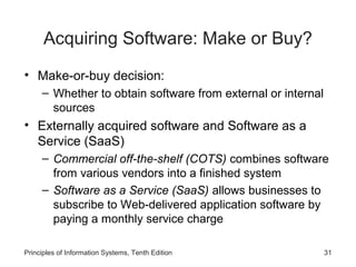 Acquiring Software: Make or Buy?
• Make-or-buy decision:
– Whether to obtain software from external or internal
sources

• Externally acquired software and Software as a
Service (SaaS)
– Commercial off-the-shelf (COTS) combines software
from various vendors into a finished system
– Software as a Service (SaaS) allows businesses to
subscribe to Web-delivered application software by
paying a monthly service charge
Principles of Information Systems, Tenth Edition

31

 