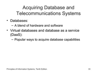 Acquiring Database and
Telecommunications Systems
• Databases:
– A blend of hardware and software

• Virtual databases and database as a service
(DaaS):
– Popular ways to acquire database capabilities

Principles of Information Systems, Tenth Edition

33

 