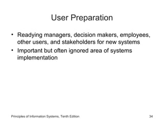 User Preparation
• Readying managers, decision makers, employees,
other users, and stakeholders for new systems
• Important but often ignored area of systems
implementation

Principles of Information Systems, Tenth Edition

34

 
