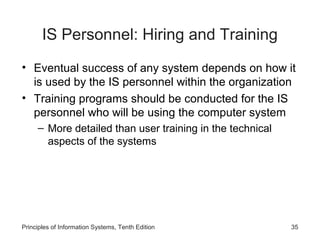 IS Personnel: Hiring and Training
• Eventual success of any system depends on how it
is used by the IS personnel within the organization
• Training programs should be conducted for the IS
personnel who will be using the computer system
– More detailed than user training in the technical
aspects of the systems

Principles of Information Systems, Tenth Edition

35

 