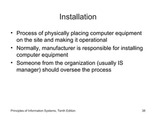Installation
• Process of physically placing computer equipment
on the site and making it operational
• Normally, manufacturer is responsible for installing
computer equipment
• Someone from the organization (usually IS
manager) should oversee the process

Principles of Information Systems, Tenth Edition

38

 