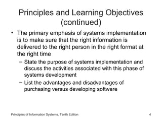 Principles and Learning Objectives
(continued)
• The primary emphasis of systems implementation
is to make sure that the right information is
delivered to the right person in the right format at
the right time
– State the purpose of systems implementation and
discuss the activities associated with this phase of
systems development
– List the advantages and disadvantages of
purchasing versus developing software

Principles of Information Systems, Tenth Edition

4

 