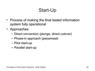 Start-Up
• Process of making the final tested information
system fully operational
• Approaches:
–
–
–
–

Direct conversion (plunge, direct cutover)
Phase-in approach (piecemeal)
Pilot start-up
Parallel start-up

Principles of Information Systems, Tenth Edition

40

 