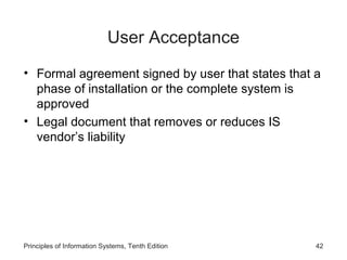 User Acceptance
• Formal agreement signed by user that states that a
phase of installation or the complete system is
approved
• Legal document that removes or reduces IS
vendor’s liability

Principles of Information Systems, Tenth Edition

42

 