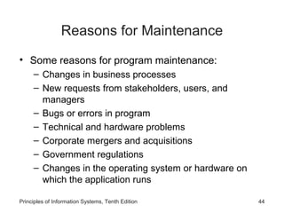 Reasons for Maintenance
• Some reasons for program maintenance:
– Changes in business processes
– New requests from stakeholders, users, and
managers
– Bugs or errors in program
– Technical and hardware problems
– Corporate mergers and acquisitions
– Government regulations
– Changes in the operating system or hardware on
which the application runs
Principles of Information Systems, Tenth Edition

44

 