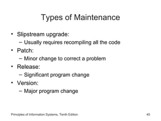 Types of Maintenance
• Slipstream upgrade:
– Usually requires recompiling all the code

• Patch:
– Minor change to correct a problem

• Release:
– Significant program change

• Version:
– Major program change

Principles of Information Systems, Tenth Edition

45

 