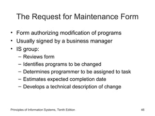 The Request for Maintenance Form
• Form authorizing modification of programs
• Usually signed by a business manager
• IS group:
–
–
–
–
–

Reviews form
Identifies programs to be changed
Determines programmer to be assigned to task
Estimates expected completion date
Develops a technical description of change

Principles of Information Systems, Tenth Edition

46

 