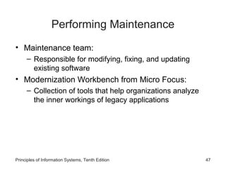Performing Maintenance
• Maintenance team:
– Responsible for modifying, fixing, and updating
existing software

• Modernization Workbench from Micro Focus:
– Collection of tools that help organizations analyze
the inner workings of legacy applications

Principles of Information Systems, Tenth Edition

47

 
