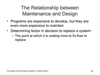 The Relationship between
Maintenance and Design
• Programs are expensive to develop, but they are
even more expensive to maintain
• Determining factor in decision to replace a system:
– The point at which it is costing more to fix than to
replace

Principles of Information Systems, Tenth Edition

48

 
