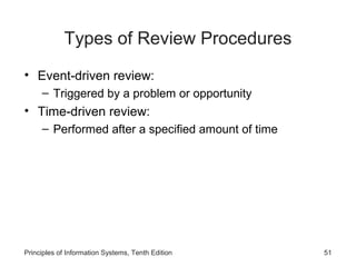 Types of Review Procedures
• Event-driven review:
– Triggered by a problem or opportunity

• Time-driven review:
– Performed after a specified amount of time

Principles of Information Systems, Tenth Edition

51

 