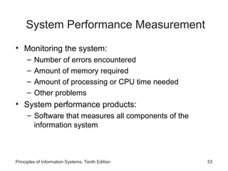 System Performance Measurement
• Monitoring the system:
–
–
–
–

Number of errors encountered
Amount of memory required
Amount of processing or CPU time needed
Other problems

• System performance products:
– Software that measures all components of the
information system

Principles of Information Systems, Tenth Edition

53

 