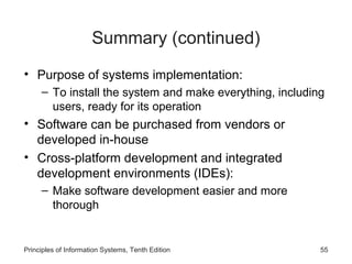 Summary (continued)
• Purpose of systems implementation:
– To install the system and make everything, including
users, ready for its operation

• Software can be purchased from vendors or
developed in-house
• Cross-platform development and integrated
development environments (IDEs):
– Make software development easier and more
thorough

Principles of Information Systems, Tenth Edition

55

 