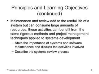 Principles and Learning Objectives
(continued)
• Maintenance and review add to the useful life of a
system but can consume large amounts of
resources; these activities can benefit from the
same rigorous methods and project management
techniques applied to systems development
– State the importance of systems and software
maintenance and discuss the activities involved
– Describe the systems review process

Principles of Information Systems, Tenth Edition

6

 