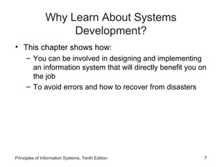 Why Learn About Systems
Development?
• This chapter shows how:
– You can be involved in designing and implementing
an information system that will directly benefit you on
the job
– To avoid errors and how to recover from disasters

Principles of Information Systems, Tenth Edition

7

 
