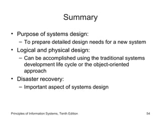 Summary
• Purpose of systems design:
– To prepare detailed design needs for a new system

• Logical and physical design:
– Can be accomplished using the traditional systems
development life cycle or the object-oriented
approach

• Disaster recovery:
– Important aspect of systems design

Principles of Information Systems, Tenth Edition

54

 