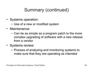 Summary (continued)
• Systems operation:
– Use of a new or modified system

• Maintenance:
– Can be as simple as a program patch to the more
complex upgrading of software with a new release
from a vendor

• Systems review:
– Process of analyzing and monitoring systems to
make sure that they are operating as intended

Principles of Information Systems, Tenth Edition

56

 