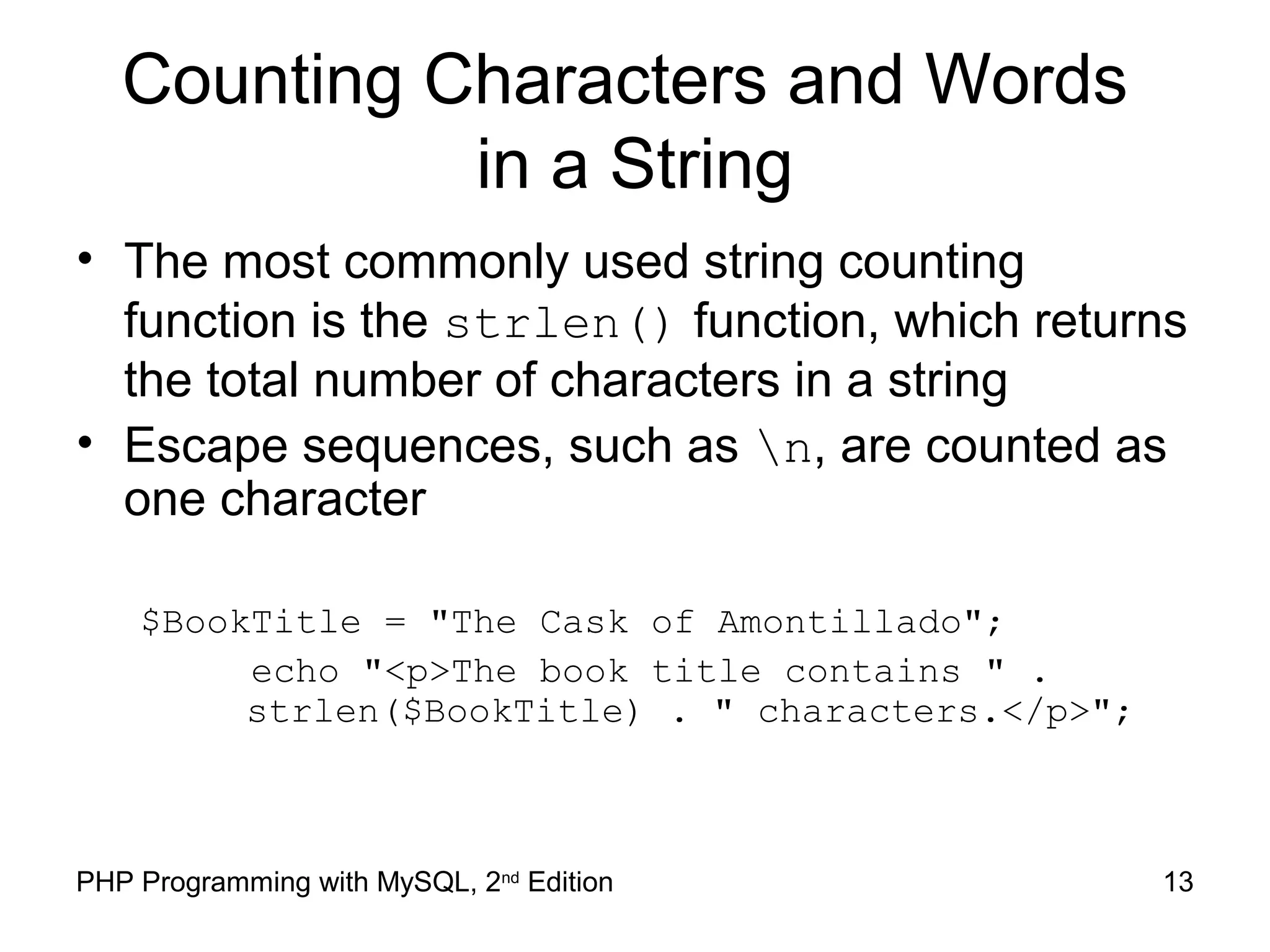 13PHP Programming with MySQL, 2nd
Edition
Counting Characters and Words
in a String
• The most commonly used string counting
function is the strlen() function, which returns
the total number of characters in a string
• Escape sequences, such as n, are counted as
one character
$BookTitle = "The Cask of Amontillado";
echo "<p>The book title contains " .
strlen($BookTitle) . " characters.</p>";
 