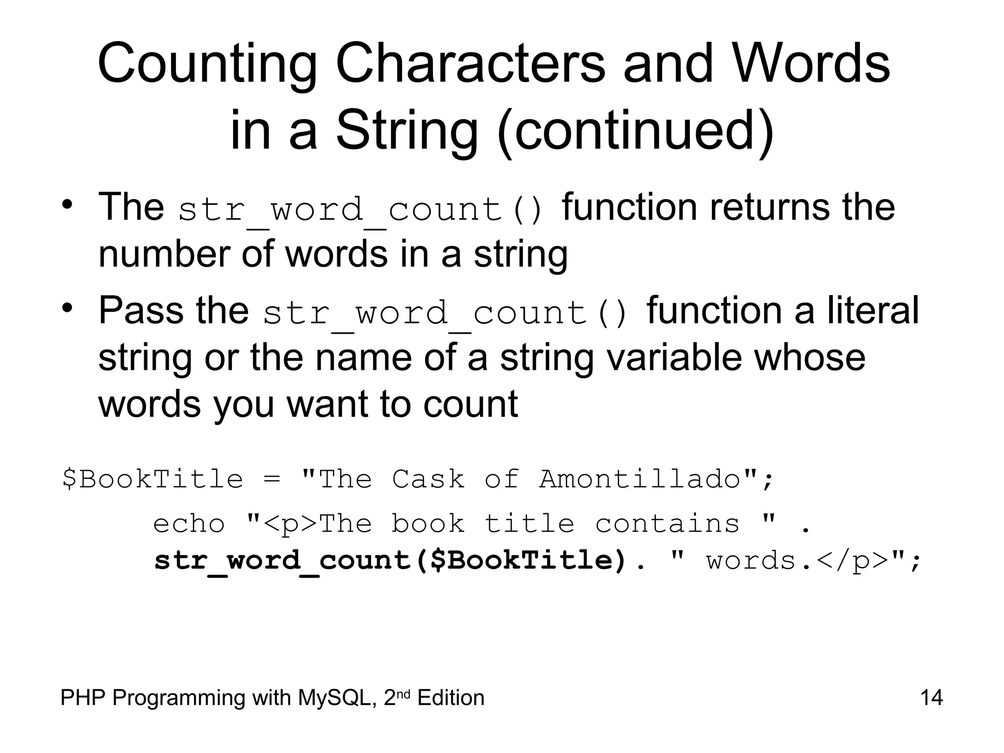 14PHP Programming with MySQL, 2nd
Edition
Counting Characters and Words
in a String (continued)
• The str_word_count() function returns the
number of words in a string
• Pass the str_word_count() function a literal
string or the name of a string variable whose
words you want to count
$BookTitle = "The Cask of Amontillado";
echo "<p>The book title contains " .
str_word_count($BookTitle). " words.</p>";
 