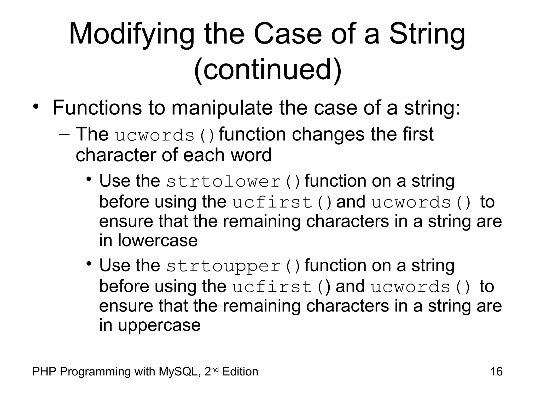 16PHP Programming with MySQL, 2nd
Edition
Modifying the Case of a String
(continued)
• Functions to manipulate the case of a string:
– The ucwords()function changes the first
character of each word
• Use the strtolower()function on a string
before using the ucfirst()and ucwords() to
ensure that the remaining characters in a string are
in lowercase
• Use the strtoupper()function on a string
before using the ucfirst() and ucwords() to
ensure that the remaining characters in a string are
in uppercase
 