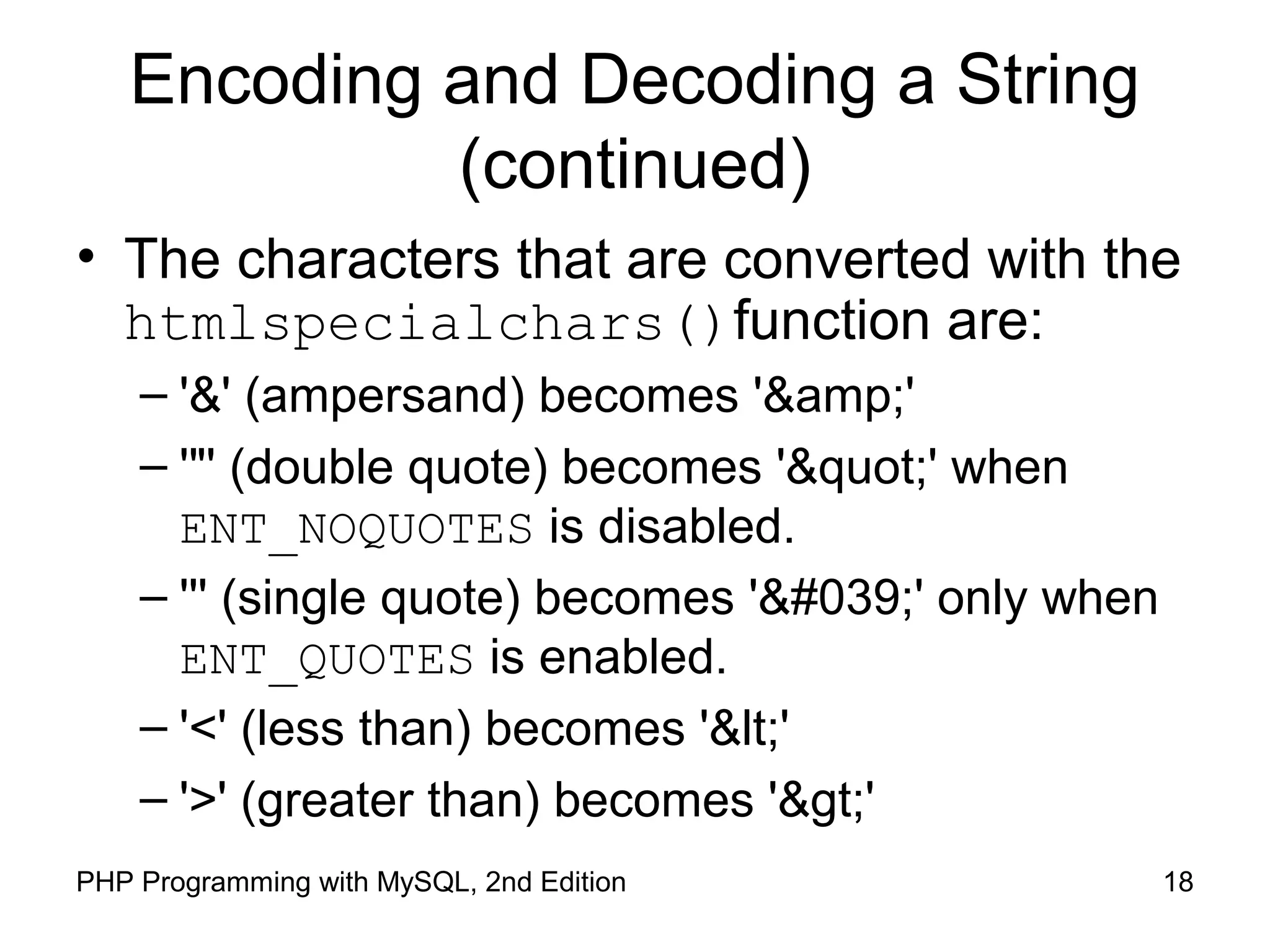 18PHP Programming with MySQL, 2nd Edition
Encoding and Decoding a String
(continued)
• The characters that are converted with the
htmlspecialchars()function are:
– '&' (ampersand) becomes '&amp;'
– '"' (double quote) becomes '"' when
ENT_NOQUOTES is disabled.
– ''' (single quote) becomes ''' only when
ENT_QUOTES is enabled.
– '<' (less than) becomes '<'
– '>' (greater than) becomes '>'
 