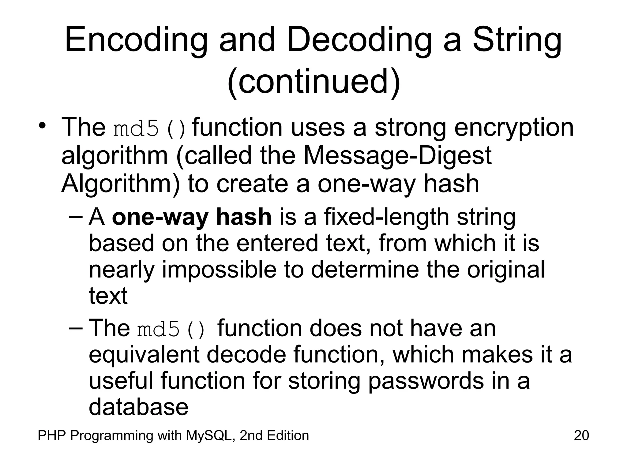 20PHP Programming with MySQL, 2nd Edition
Encoding and Decoding a String
(continued)
• The md5()function uses a strong encryption
algorithm (called the Message-Digest
Algorithm) to create a one-way hash
– A one-way hash is a fixed-length string
based on the entered text, from which it is
nearly impossible to determine the original
text
– The md5() function does not have an
equivalent decode function, which makes it a
useful function for storing passwords in a
database
 